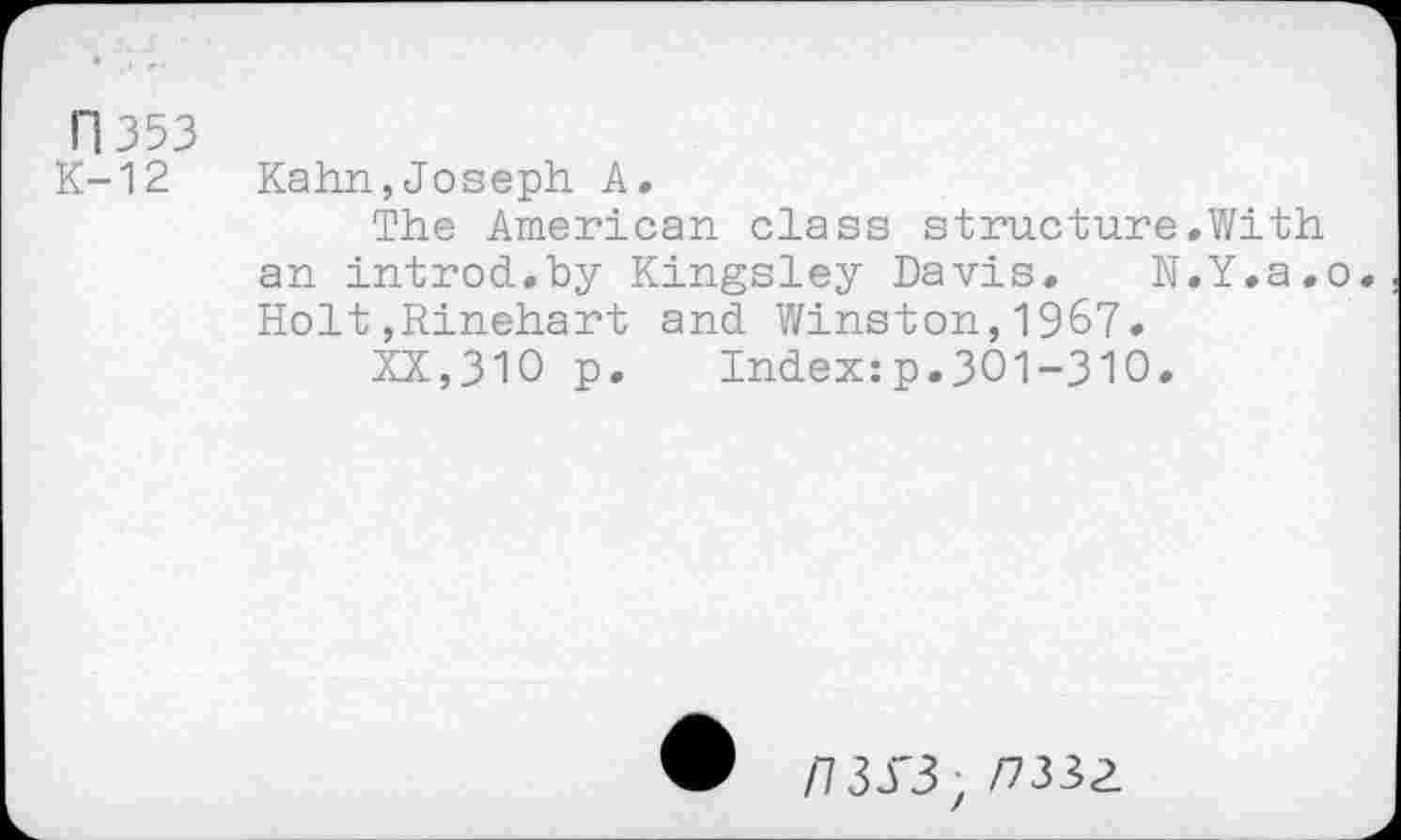 ﻿n 353 K-12
Kahn,Joseph A,
The American class structure.With an introd.by Kingsley Davis. N.Y.a.o. Holt,Rinehart and Winston,1967.
XX,310 p. Index:p.301-310.
W /7 30'3, /7332